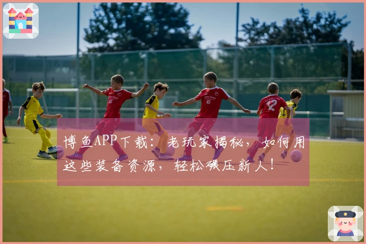 博鱼APP下载：老玩家揭秘，如何用这些装备资源，轻松碾压新人！