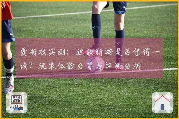 爱游戏实测：这款新游是否值得一试？玩家体验分享与评测分析