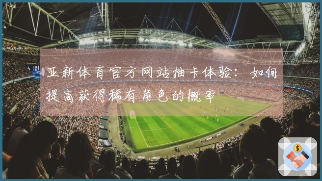 亚新体育官方网站抽卡体验：如何提高获得稀有角色的概率