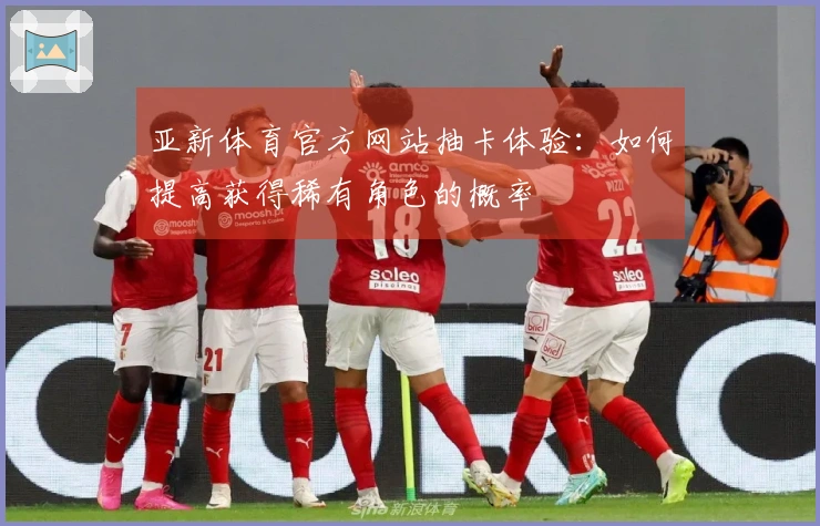 亚新体育官方网站抽卡体验：如何提高获得稀有角色的概率