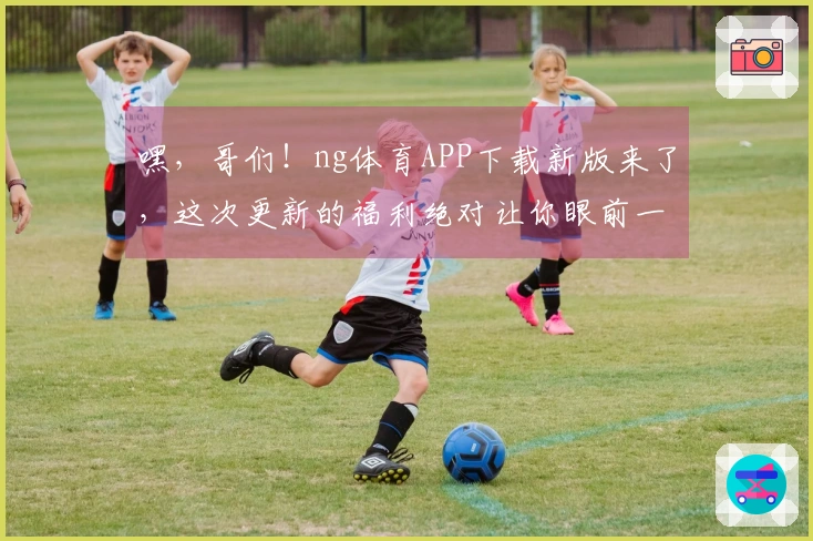 嘿，哥们！ng体育APP下载新版来了，这次更新的福利绝对让你眼前一亮！