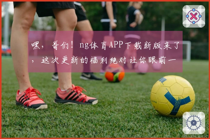 嘿，哥们！ng体育APP下载新版来了，这次更新的福利绝对让你眼前一亮！